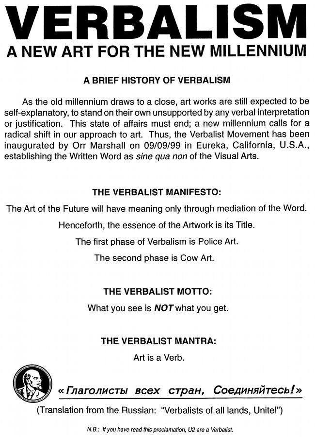 Verbalism, A New Art For the New Millennium. A Brief History of Verbalism. As the old millennium draws to a close, art works are still expected to be self-explanatory, to stand on their own unsupported by any verbal interpretation or justification. This state of affairs must end; a new millennium calls for a radical shift in our approach to art. Thus, the Verbalist Movement has been inaugurated by Orr Marshall on 09/09/99 in Eureka, California, U.S.A., establishing the Written Word as sine qua non of the Visual Arts. The Verbalist Manifesto: The Art of the Future will have meaning only through mediation of the Word. Henceforth, the essence of the Artwork is its Title. The first phase of Verbalism is Police Art. The second phase is Cow Art. The Verbalist Motto: What you see is NOT what you get. The Verbalist Mantra: Art is a Verb. « Глаголисты всех стран, Соединяйтесь! » (Translation from the Russian: “Verbalists of all lands, Unite!”) N.B.: If you have read this proclamation, U2 are a Verbalist.